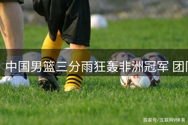 中国男篮三分雨狂轰非洲冠军 团队篮球展现全新风貌