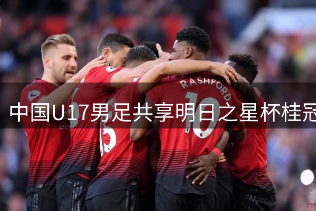 中国U17男足共享明日之星杯桂冠 青岛新星闪耀国际赛场