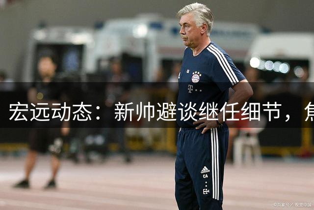 宏远动态：新帅避谈继任细节，焦泊乔大放异彩，胡明轩复出平平