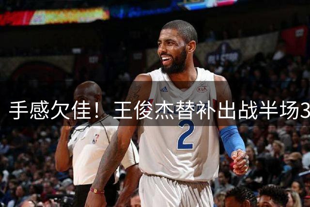 手感欠佳！王俊杰替补出战半场3中0&三分1中0 所有数据均为0