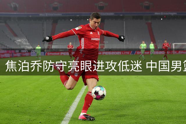 焦泊乔防守亮眼进攻低迷 中国男篮热身赛力克格鲁吉亚