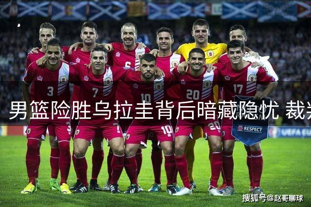 男篮险胜乌拉圭背后暗藏隐忧 裁判争议判罚引热议