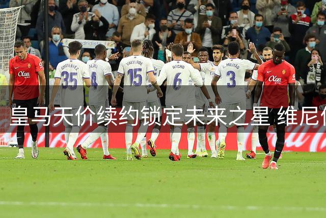 皇马天价续约锁定未来之星 维尼修斯留队成定局