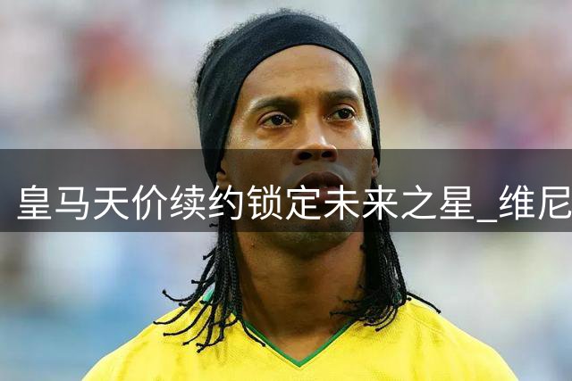 皇马天价续约锁定未来之星 维尼修斯留队成定局