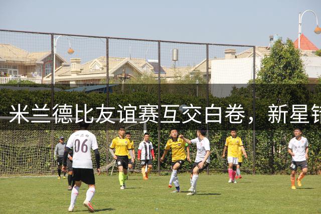 米兰德比友谊赛互交白卷，新星错失良机穆萨中柱