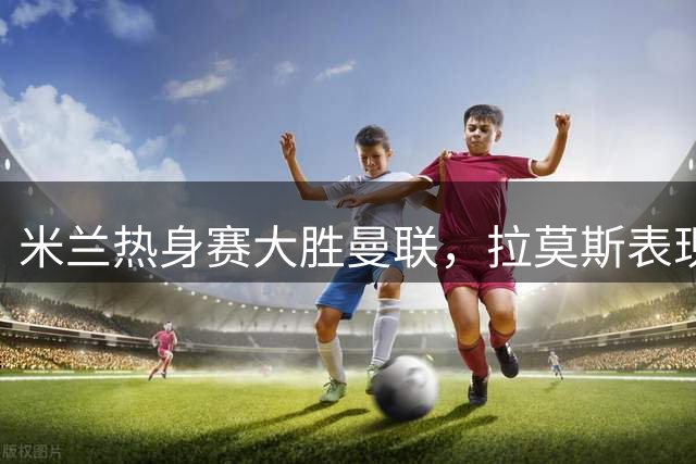 米兰热身赛大胜曼联，拉莫斯表现惊艳