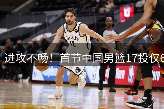 进攻不畅！首节中国男篮17投仅6中 其中三分9中2