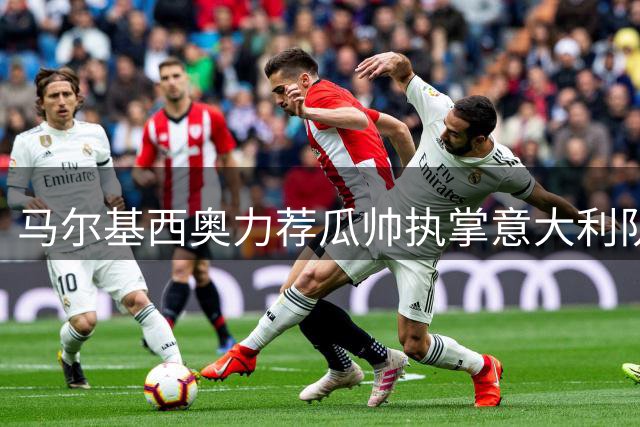 马尔基西奥力荐瓜帅执掌意大利队 解析尤文重建与国王联赛新趋势