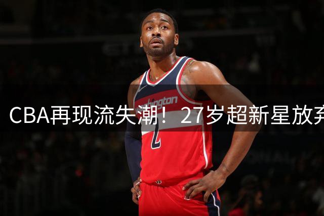 CBA再现流失潮！27岁超新星放弃600万顶薪返台 联赛竞争力引热议