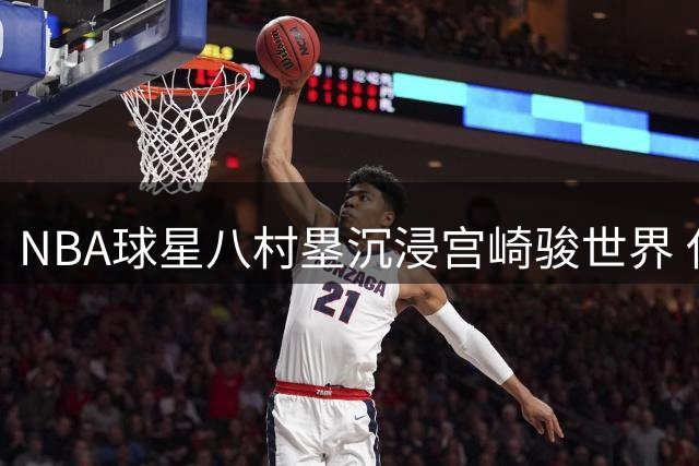 NBA球星八村塁沉浸宫崎骏世界 休赛期晒动画主题生活照
